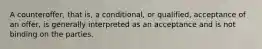 A counteroffer, that is, a conditional, or qualified, acceptance of an offer, is generally interpreted as an acceptance and is not binding on the parties.