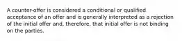 A counter-offer is considered a conditional or qualified acceptance of an offer and is generally interpreted as a rejection of the initial offer and, therefore, that initial offer is not binding on the parties.