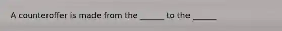 A counteroffer is made from the ______ to the ______