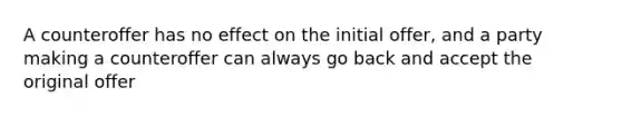 A counteroffer has no effect on the initial offer, and a party making a counteroffer can always go back and accept the original offer