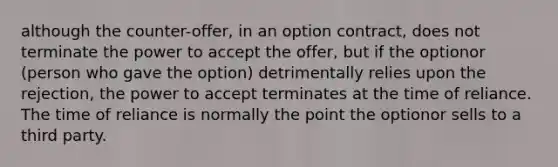 although the counter-offer, in an option contract, does not terminate the power to accept the offer, but if the optionor (person who gave the option) detrimentally relies upon the rejection, the power to accept terminates at the time of reliance. The time of reliance is normally the point the optionor sells to a third party.