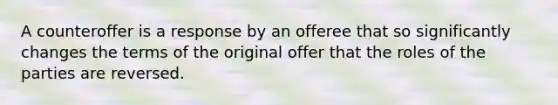 A counteroffer is a response by an offeree that so significantly changes the terms of the original offer that the roles of the parties are reversed.