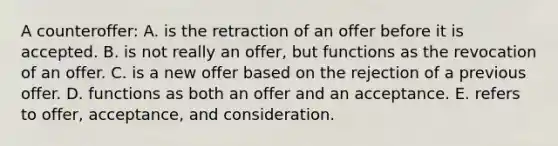 A counteroffer: A. is the retraction of an offer before it is accepted. B. is not really an offer, but functions as the revocation of an offer. C. is a new offer based on the rejection of a previous offer. D. functions as both an offer and an acceptance. E. refers to offer, acceptance, and consideration.