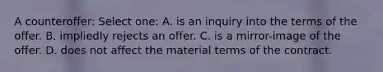 A counteroffer: Select one: A. is an inquiry into the terms of the offer. B. impliedly rejects an offer. C. is a mirror-image of the offer. D. does not affect the material terms of the contract.