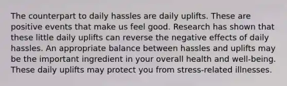 The counterpart to daily hassles are daily uplifts. These are positive events that make us feel good. Research has shown that these little daily uplifts can reverse the negative effects of daily hassles. An appropriate balance between hassles and uplifts may be the important ingredient in your overall health and well-being. These daily uplifts may protect you from stress-related illnesses.