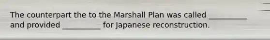 The counterpart the to the Marshall Plan was called __________ and provided __________ for Japanese reconstruction.