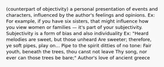 (counterpart of objectivity) a personal presentation of events and characters, influenced by the author's feelings and opinions. Ex: For example, if you have six sisters, that might influence how you view women or families — it's part of your subjectivity. Subjectivity is a form of bias and also individuality Ex: "Heard melodies are sweet, but those unheard Are sweeter; therefore, ye soft pipes, play on... Pipe to the spirit ditties of no tone: Fair youth, beneath the trees, thou canst not leave Thy song, nor ever can those trees be bare;" Author's love of ancient greece