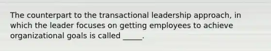 The counterpart to the transactional leadership approach, in which the leader focuses on getting employees to achieve organizational goals is called _____.