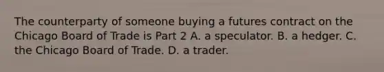 The counterparty of someone buying a futures contract on the Chicago Board of Trade is Part 2 A. a speculator. B. a hedger. C. the Chicago Board of Trade. D. a trader.