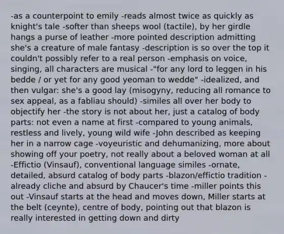 -as a counterpoint to emily -reads almost twice as quickly as knight's tale -softer than sheeps wool (tactile), by her girdle hangs a purse of leather -more pointed description admitting she's a creature of male fantasy -description is so over the top it couldn't possibly refer to a real person -emphasis on voice, singing, all characters are musical -"for any lord to leggen in his bedde / or yet for any good yeoman to wedde" -idealized, and then vulgar: she's a good lay (misogyny, reducing all romance to sex appeal, as a fabliau should) -similes all over her body to objectify her -the story is not about her, just a catalog of body parts: not even a name at first -compared to young animals, restless and lively, young wild wife -John described as keeping her in a narrow cage -voyeuristic and dehumanizing, more about showing off your poetry, not really about a beloved woman at all -Effictio (Vinsauf), conventional language similes -ornate, detailed, absurd catalog of body parts -blazon/effictio tradition -already cliche and absurd by Chaucer's time -miller points this out -Vinsauf starts at the head and moves down, Miller starts at the belt (ceynte), centre of body, pointing out that blazon is really interested in getting down and dirty