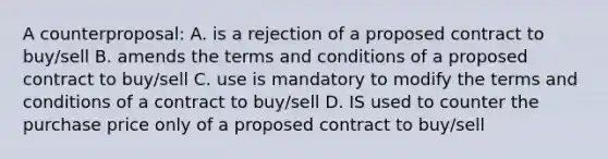 A counterproposal: A. is a rejection of a proposed contract to buy/sell B. amends the terms and conditions of a proposed contract to buy/sell C. use is mandatory to modify the terms and conditions of a contract to buy/sell D. IS used to counter the purchase price only of a proposed contract to buy/sell