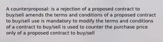 A counterproposal: is a rejection of a proposed contract to buy/sell amends the terms and conditions of a proposed contract to buy/sell use is mandatory to modify the terms and conditions of a contract to buy/sell is used to counter the purchase price only of a proposed contract to buy/sell