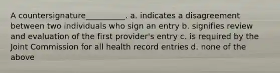 A countersignature__________. a. indicates a disagreement between two individuals who sign an entry b. signifies review and evaluation of the first provider's entry c. is required by the Joint Commission for all health record entries d. none of the above