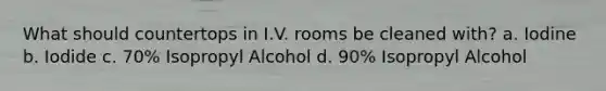 What should countertops in I.V. rooms be cleaned with? a. Iodine b. Iodide c. 70% Isopropyl Alcohol d. 90% Isopropyl Alcohol