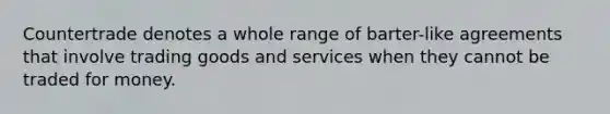 Countertrade denotes a whole range of barter-like agreements that involve trading goods and services when they cannot be traded for money.