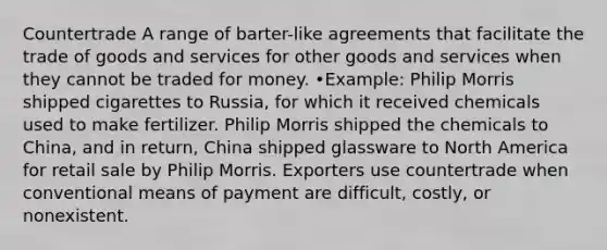 Countertrade A range of barter-like agreements that facilitate the trade of goods and services for other goods and services when they cannot be traded for money. •Example: Philip Morris shipped cigarettes to Russia, for which it received chemicals used to make fertilizer. Philip Morris shipped the chemicals to China, and in return, China shipped glassware to North America for retail sale by Philip Morris. Exporters use countertrade when conventional means of payment are difficult, costly, or nonexistent.