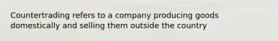 Countertrading refers to a company producing goods domestically and selling them outside the country