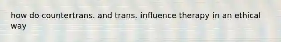 how do countertrans. and trans. influence therapy in an ethical way