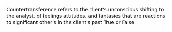 Countertransference refers to the client's unconscious shifting to the analyst, of feelings attitudes, and fantasies that are reactions to significant other's in the client's past True or False