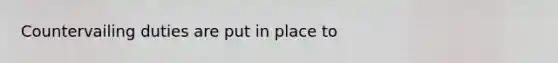 Countervailing duties are put in place to