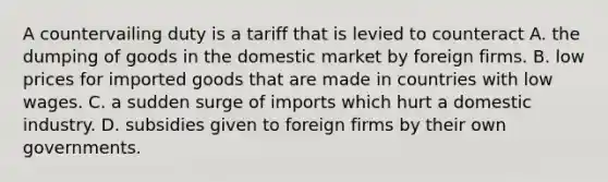 A countervailing duty is a tariff that is levied to counteract A. the dumping of goods in the domestic market by foreign firms. B. low prices for imported goods that are made in countries with low wages. C. a sudden surge of imports which hurt a domestic industry. D. subsidies given to foreign firms by their own governments.