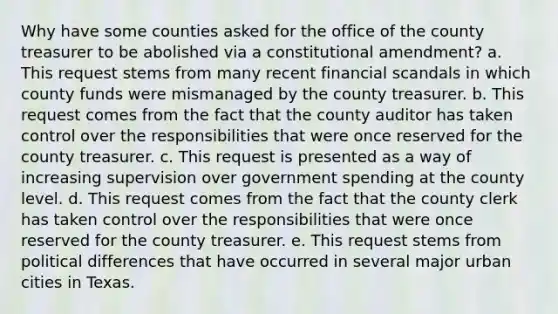 Why have some counties asked for the office of the county treasurer to be abolished via a constitutional amendment? a. This request stems from many recent financial scandals in which county funds were mismanaged by the county treasurer. b. This request comes from the fact that the county auditor has taken control over the responsibilities that were once reserved for the county treasurer. c. This request is presented as a way of increasing supervision over government spending at the county level. d. This request comes from the fact that the county clerk has taken control over the responsibilities that were once reserved for the county treasurer. e. This request stems from political differences that have occurred in several major urban cities in Texas.