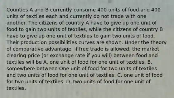 Counties A and B currently consume 400 units of food and 400 units of textiles each and currently do not trade with one another. The citizens of country A have to give up one unit of food to gain two units of textiles, while the citizens of country B have to give up one unit of textiles to gain two units of food. Their production possibilities curves are shown. Under the theory of comparative advantage, if free trade is allowed, the market clearing price (or exchange rate if you will) between food and textiles will be A. one unit of food for one unit of textiles. B. somewhere between One unit of food for two units of textiles and two units of food for one unit of textiles. C. one unit of food for two units of textiles. D. two units of food for one unit of textiles.