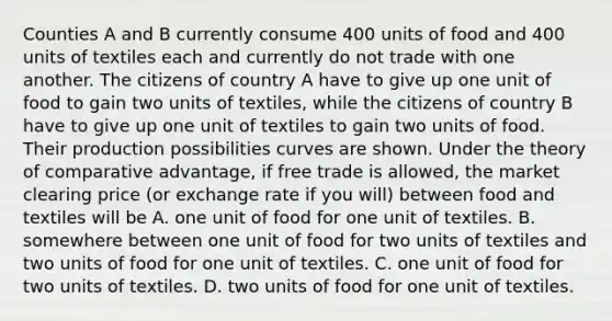 Counties A and B currently consume 400 units of food and 400 units of textiles each and currently do not trade with one another. The citizens of country A have to give up one unit of food to gain two units of textiles, while the citizens of country B have to give up one unit of textiles to gain two units of food. Their production possibilities curves are shown. Under the theory of comparative advantage, if free trade is allowed, the market clearing price (or exchange rate if you will) between food and textiles will be A. one unit of food for one unit of textiles. B. somewhere between one unit of food for two units of textiles and two units of food for one unit of textiles. C. one unit of food for two units of textiles. D. two units of food for one unit of textiles.