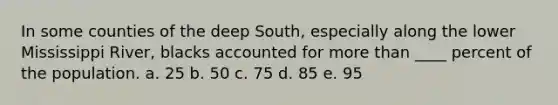 In some counties of the deep South, especially along the lower Mississippi River, blacks accounted for more than ____ percent of the population. a. 25 b. 50 c. 75 d. 85 e. 95