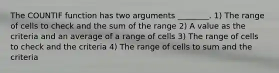 The COUNTIF function has two arguments ________. 1) The range of cells to check and the sum of the range 2) A value as the criteria and an average of a range of cells 3) The range of cells to check and the criteria 4) The range of cells to sum and the criteria