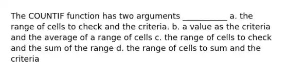 The COUNTIF function has two arguments ___________ a. the range of cells to check and the criteria. b. a value as the criteria and the average of a range of cells c. the range of cells to check and the sum of the range d. the range of cells to sum and the criteria