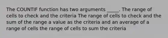 The COUNTIF function has two arguments _____. The range of cells to check and the criteria The range of cells to check and the sum of the range a value as the criteria and an average of a range of cells the range of cells to sum the criteria