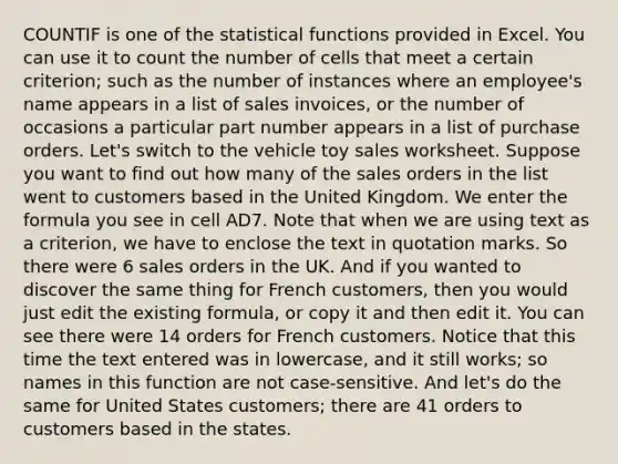 COUNTIF is one of the statistical functions provided in Excel. You can use it to count the number of cells that meet a certain criterion; such as the number of instances where an employee's name appears in a list of sales invoices, or the number of occasions a particular part number appears in a list of purchase orders. Let's switch to the vehicle toy sales worksheet. Suppose you want to find out how many of the sales orders in the list went to customers based in the United Kingdom. We enter the formula you see in cell AD7. Note that when we are using text as a criterion, we have to enclose the text in quotation marks. So there were 6 sales orders in the UK. And if you wanted to discover the same thing for French customers, then you would just edit the existing formula, or copy it and then edit it. You can see there were 14 orders for French customers. Notice that this time the text entered was in lowercase, and it still works; so names in this function are not case-sensitive. And let's do the same for United States customers; there are 41 orders to customers based in the states.