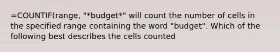 =COUNTIF(range, "*budget*" will count the number of cells in the specified range containing the word "budget". Which of the following best describes the cells counted