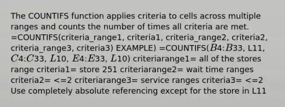 The COUNTIFS function applies criteria to cells across multiple ranges and counts the number of times all criteria are met. =COUNTIFS(criteria_range1, criteria1, criteria_range2, criteria2, criteria_range3, criteria3) EXAMPLE) =COUNTIFS(B4:B33, L11, C4:C33, L10, E4:E33, L10) criteriarange1= all of the stores range criteria1= store 251 criteriarange2= wait time ranges criteria2= <=2 criteriarange3= service ranges criteria3= <=2 Use completely absolute referencing except for the store in L11