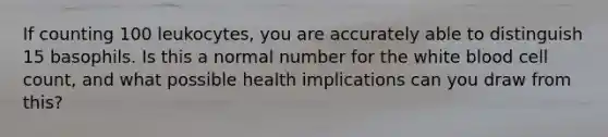 If counting 100 leukocytes, you are accurately able to distinguish 15 basophils. Is this a normal number for the white blood cell count, and what possible health implications can you draw from this?