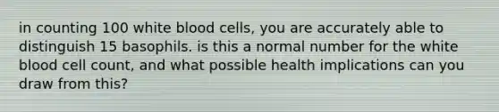 in counting 100 white blood cells, you are accurately able to distinguish 15 basophils. is this a normal number for the white blood cell count, and what possible health implications can you draw from this?