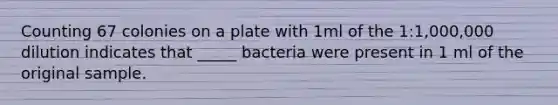 Counting 67 colonies on a plate with 1ml of the 1:1,000,000 dilution indicates that _____ bacteria were present in 1 ml of the original sample.