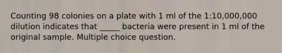 Counting 98 colonies on a plate with 1 ml of the 1:10,000,000 dilution indicates that _____ bacteria were present in 1 ml of the original sample. Multiple choice question.