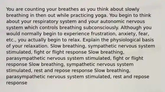 You are counting your breathes as you think about slowly breathing in then out while practicing yoga. You begin to think about your respiratory system and your autonomic nervous system which controls breathing subconsciously. Although you would normally begin to experience frustration, anxiety, fear, etc., you actually begin to relax. Explain the physiological basis of your relaxation. Slow breathing, sympathetic nervous system stimulated, fight or flight response Slow breathing, parasympathetic nervous system stimulated, fight or flight response Slow breathing, sympathetic nervous system stimulated, rest and repose response Slow breathing, parasympathetic nervous system stimulated, rest and repose response