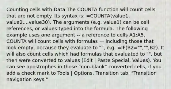 Counting cells with Data The COUNTA function will count cells that are not empty. Its syntax is: =COUNTA(value1, value2,...value30). The arguments (e.g. value1) can be cell references, or values typed into the formula. The following example uses one argument -- a reference to cells A1:A5. COUNTA will count cells with formulas — including those that look empty, because they evaluate to "", e.g. =IF(B2="","",B2). It will also count cells which had formulas that evaluated to "", but then were converted to values (Edit | Paste Special, Values). You can see apostrophes in those "non-blank" converted cells, if you add a check mark to Tools | Options, Transition tab, "Transition navigation keys."