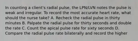 In counting a client's radial pulse, the LPN/LVN notes the pulse is weak and irregular. To record the most accurate heart rate, what should the nurse take? A. Recheck the radial pulse in thirty minutes B. Palpate the radial pulse for thirty seconds and double the rate C. Count the apical pulse rate for sixty seconds D. Compare the radial pulse rate bilaterally and record the higher