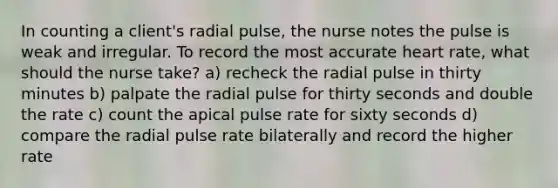 In counting a client's radial pulse, the nurse notes the pulse is weak and irregular. To record the most accurate heart rate, what should the nurse take? a) recheck the radial pulse in thirty minutes b) palpate the radial pulse for thirty seconds and double the rate c) count the apical pulse rate for sixty seconds d) compare the radial pulse rate bilaterally and record the higher rate