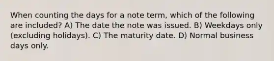 When counting the days for a note term, which of the following are included? A) The date the note was issued. B) Weekdays only (excluding holidays). C) The maturity date. D) Normal business days only.