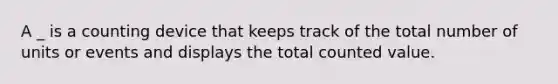 A _ is a counting device that keeps track of the total number of units or events and displays the total counted value.