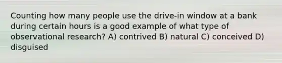 Counting how many people use the drive-in window at a bank during certain hours is a good example of what type of observational research? A) contrived B) natural C) conceived D) disguised