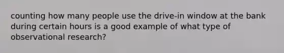 counting how many people use the drive-in window at the bank during certain hours is a good example of what type of observational research?