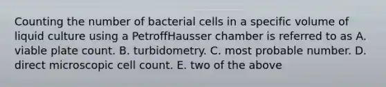 Counting the number of bacterial cells in a specific volume of liquid culture using a PetroffHausser chamber is referred to as A. viable plate count. B. turbidometry. C. most probable number. D. direct microscopic cell count. E. two of the above