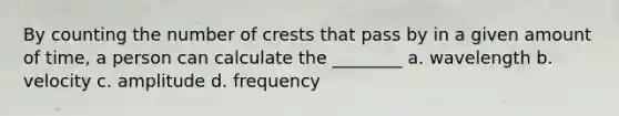 By counting the number of crests that pass by in a given amount of time, a person can calculate the ________ a. wavelength b. velocity c. amplitude d. frequency