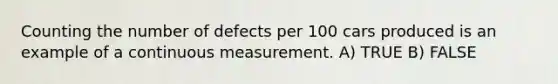 Counting the number of defects per 100 cars produced is an example of a continuous measurement. A) TRUE B) FALSE